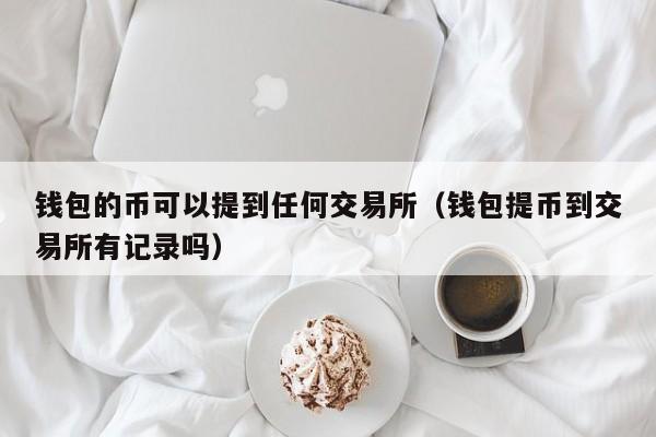 钱包的币可以提到任何交易所（钱包提币到交易所有记录吗）