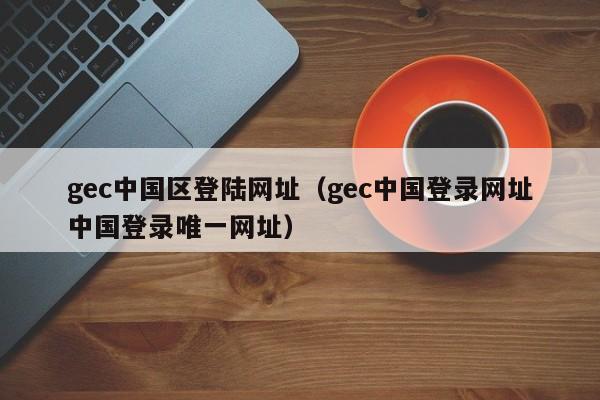 gec中国区登陆网址(gec中国登录网址中国登录唯一网址)