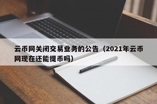 云币网关闭交易业务的公告（2021年云币网现在还能提币吗）