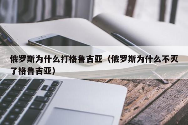 俄罗斯为什么打格鲁吉亚（俄罗斯为什么不灭了格鲁吉亚）