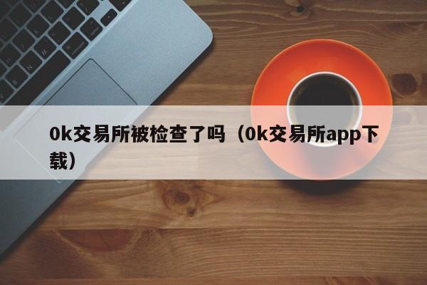 0k交易所被检查了吗（0k交易所app下载）