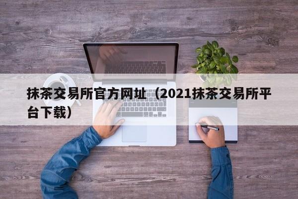 抹茶交易所官方网址（2021抹茶交易所平台下载）