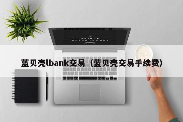 蓝贝壳lbank交易（蓝贝壳交易手续费）