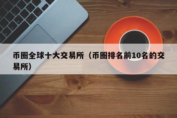 币圈全球十大交易所（币圈排名前10名的交易所）