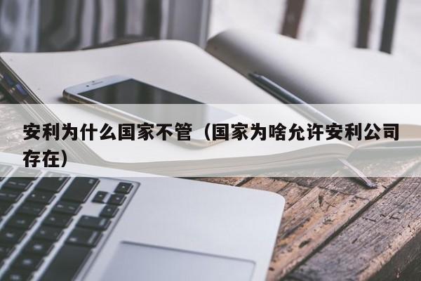 安利为什么国家不管（国家为啥允许安利公司存在）